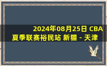 2024年08月25日 CBA夏季联赛裕民站 新疆 - 天津 全场录像